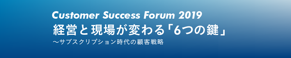 Customer Success Forum 2019 経営と現場が変わる「6つの鍵」～サブスクリプション時代の顧客戦略